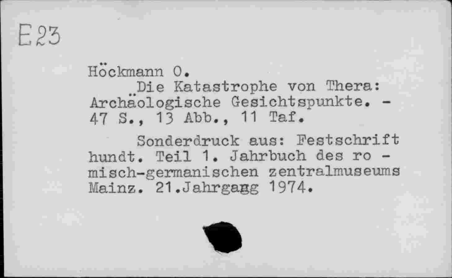 ﻿Höckmann 0.
.Die Katastrophe von Thera: Archäologische Gesichtspunkte. -47 S., 13 Abb., 11 Taf.
Sonderdruck aus: Festschrift hundt. Teil 1. Jahrbuch des ro -misch-germanischen zentralmuseums Mainz. 21.Jahrgang 1974.